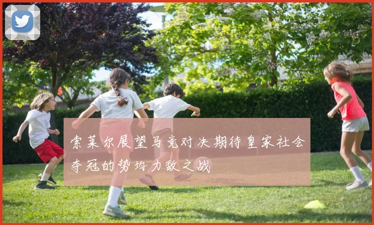 索莱尔展望马竞对决期待皇家社会夺冠的势均力敌之战