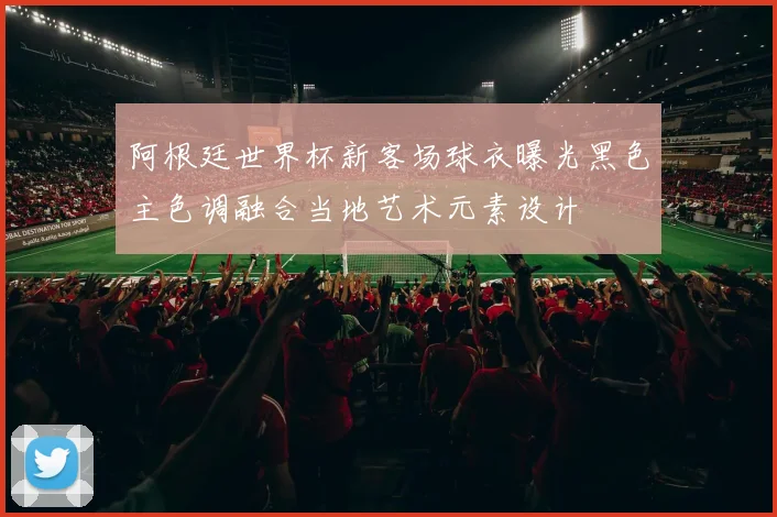 阿根廷世界杯新客场球衣曝光黑色主色调融合当地艺术元素设计