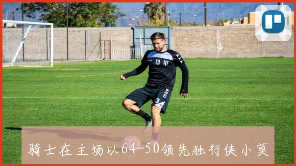 骑士在主场以64-50领先独行侠小莫布里表现出色贡献23分哈登全面发挥助攻6次