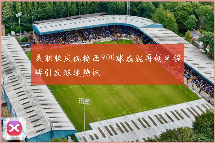 美职联庆祝梅西900球成就再创里程碑引发球迷热议